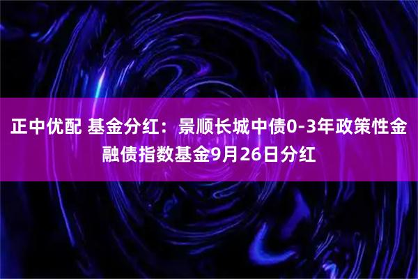 正中优配 基金分红：景顺长城中债0-3年政策性金融债指数基金9月26日分红