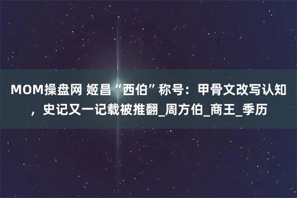 MOM操盘网 姬昌“西伯”称号：甲骨文改写认知，史记又一记载被推翻_周方伯_商王_季历