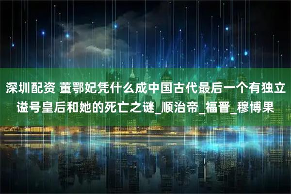 深圳配资 董鄂妃凭什么成中国古代最后一个有独立谥号皇后和她的死亡之谜_顺治帝_福晋_穆博果
