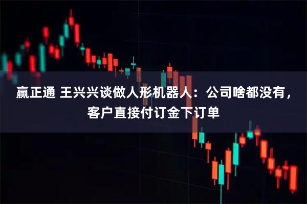 赢正通 王兴兴谈做人形机器人：公司啥都没有，客户直接付订金下订单