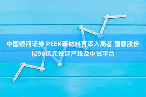 中国银河证券 PEEK新材料再添入局者 国恩股份拟96亿元投建产线及中试平台