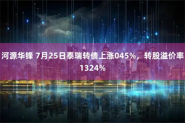 河源华锋 7月25日泰瑞转债上涨045%，转股溢价率1324%