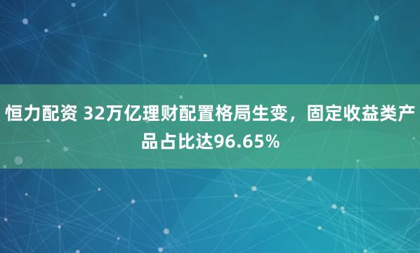 恒力配资 32万亿理财配置格局生变，固定收益类产品占比达96.65%